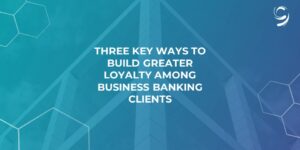 Three Key Ways to Build Greater Loyalty Among Business Banking Clients