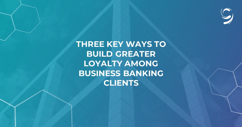 Three Key Ways to Build Greater Loyalty Among Business Banking Clients
